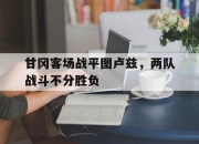 开运体育登录-包含甘冈客场战平图卢兹，两队战斗不分胜负的词条