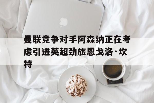 开云体育-包含曼联竞争对手阿森纳正在考虑引进英超劲旅恩戈洛·坎特的词条